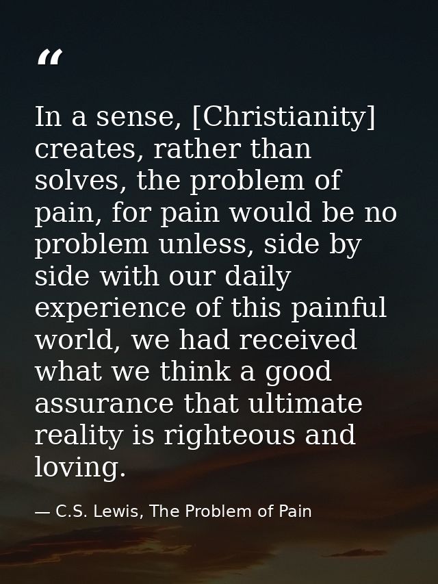 In a sense, [Christianity] creates, rather than solves, the problem of pain, for pain would be no problem unless, side b — C.S. Lewis, The Problem of Pain