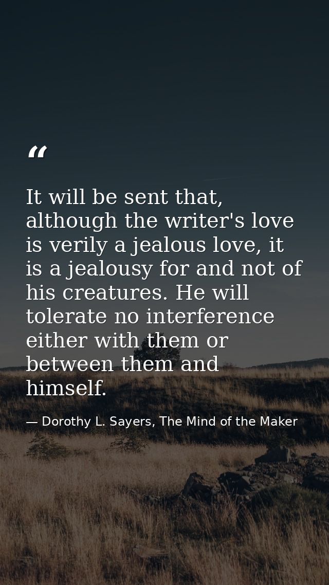 It will be sent that, although the writer's love is verily a jealous love, it is a jealousy for and not of his creatures — Dorothy L. Sayers, The Mind of the Maker