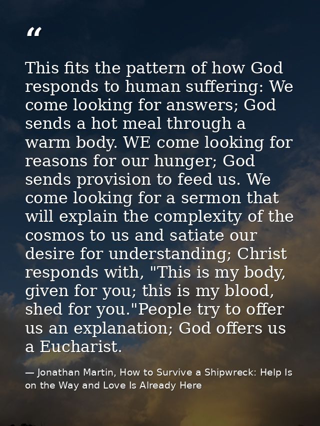 This fits the pattern of how God responds to human suffering: We come looking for answers; God sends a hot meal through  — Jonathan Martin, How to Survive a Shipwreck: Help Is on the Way and Love Is Already Here