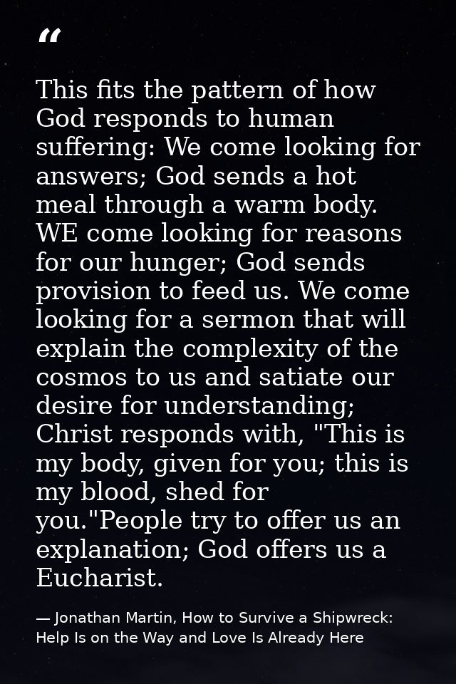 This fits the pattern of how God responds to human suffering: We come looking for answers; God sends a hot meal through  — Jonathan Martin, How to Survive a Shipwreck: Help Is on the Way and Love Is Already Here
