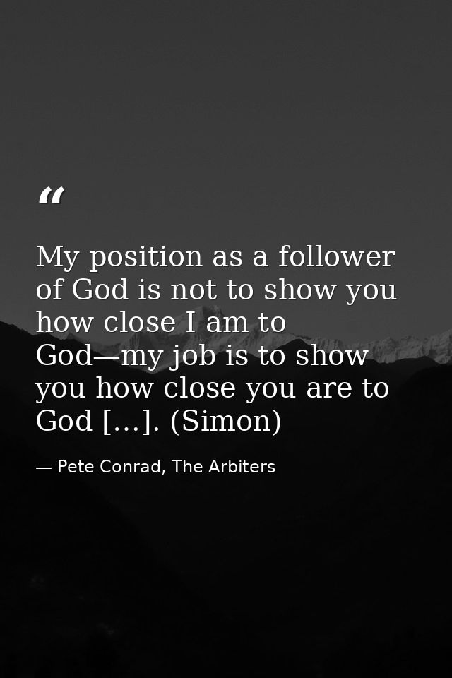 My position as a follower of God is not to show you how close I am to God—my job is to show you how close you are to God — Pete Conrad, The Arbiters