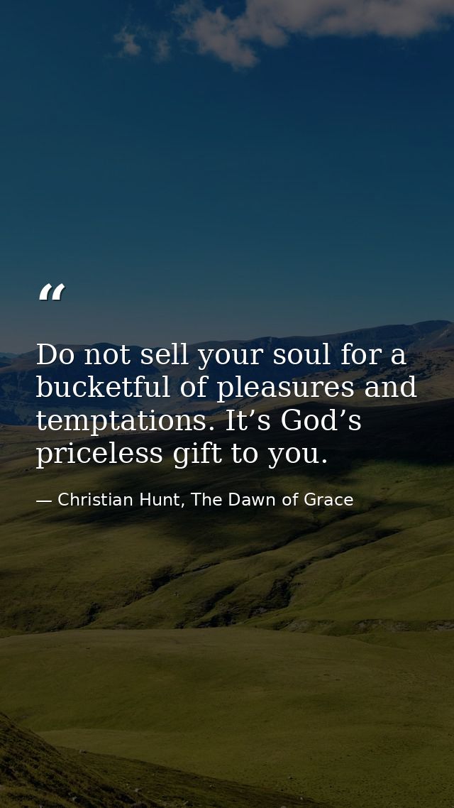 Do not sell your soul for a bucketful of pleasures and temptations. It’s God’s priceless gift to you. — Christian Hunt, The Dawn of Grace