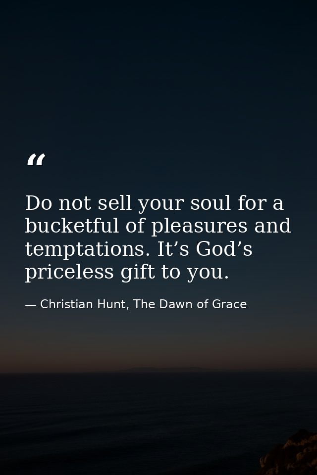 Do not sell your soul for a bucketful of pleasures and temptations. It’s God’s priceless gift to you. — Christian Hunt, The Dawn of Grace