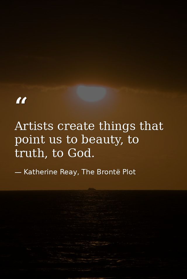 Artists create things that point us to beauty, to truth, to God. — Katherine Reay, The Brontë Plot