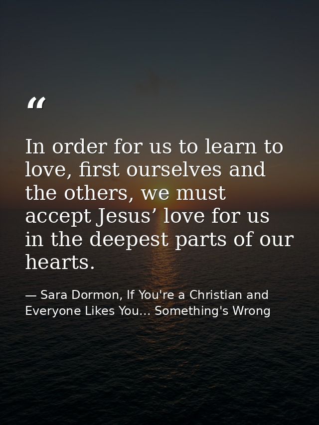 In order for us to learn to love, first ourselves and the others, we must accept Jesus’ love for us in the deepest parts — Sara Dormon, If You're a Christian and Everyone Likes You... Something's Wrong