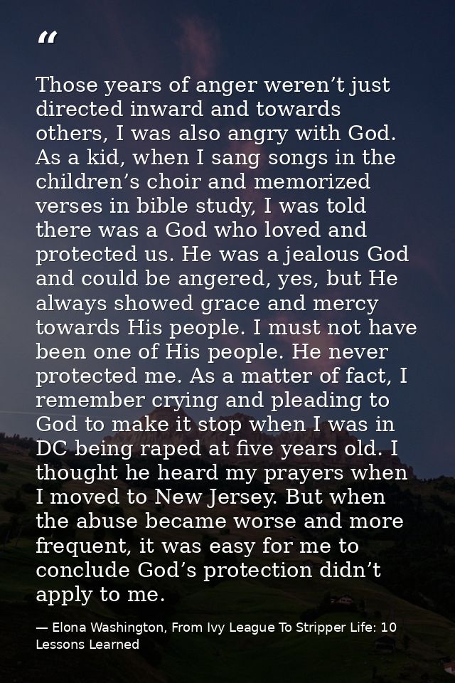 Those years of anger weren’t just directed inward and towards others, I was also angry with God. As a kid, when I sang s — Elona Washington, From Ivy League To Stripper Life: 10 Lessons Learned
