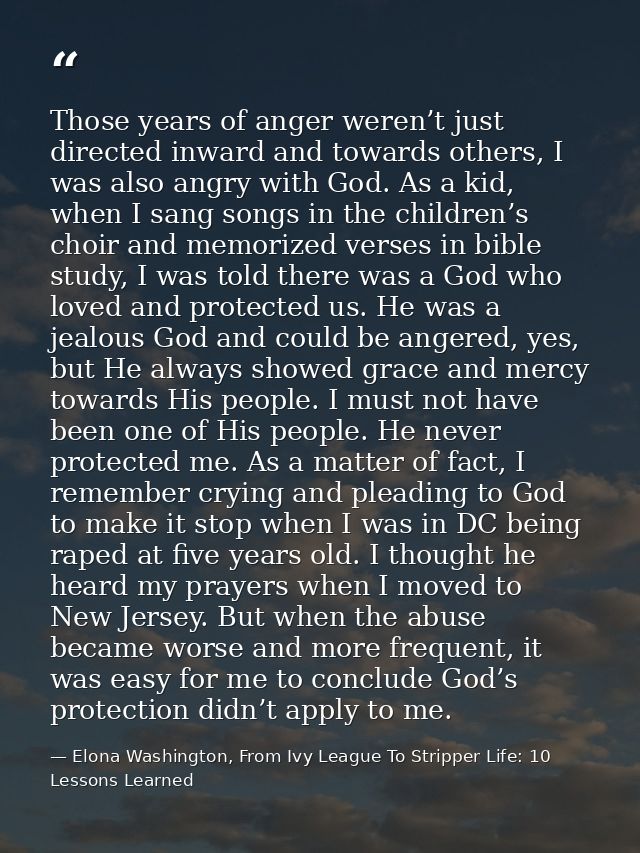 Those years of anger weren’t just directed inward and towards others, I was also angry with God. As a kid, when I sang s — Elona Washington, From Ivy League To Stripper Life: 10 Lessons Learned