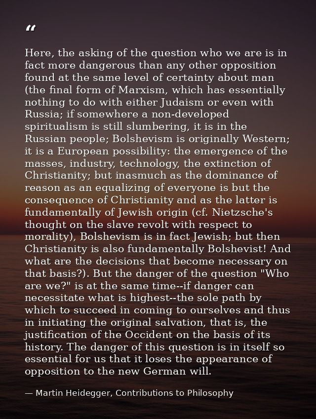 Here, the asking of the question who we are is in fact more dangerous than any other opposition found at the same level  — Martin Heidegger, Contributions to Philosophy