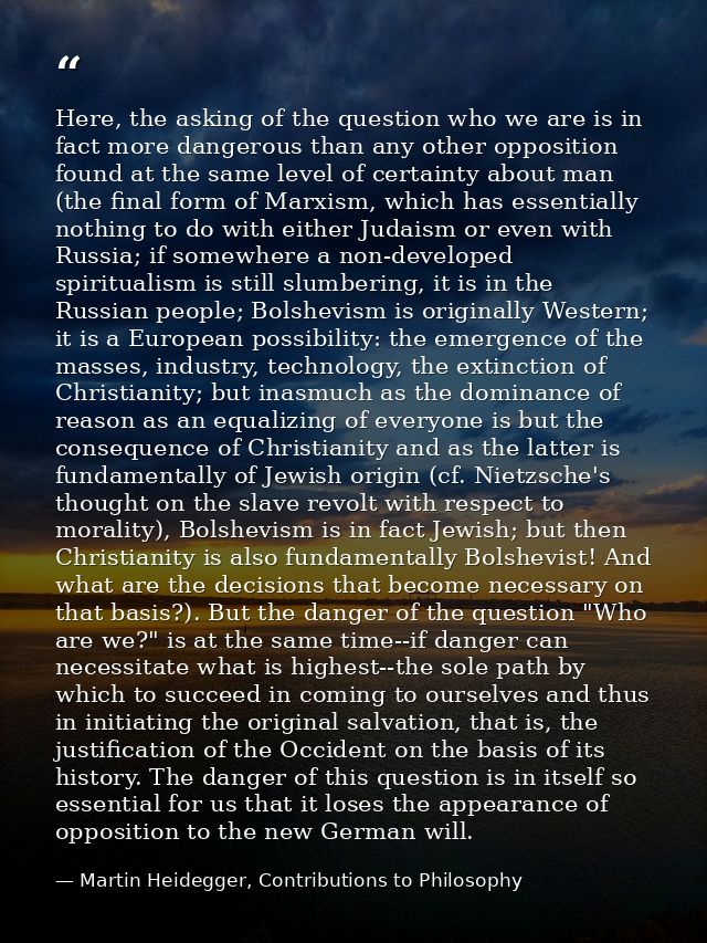 Here, the asking of the question who we are is in fact more dangerous than any other opposition found at the same level  — Martin Heidegger, Contributions to Philosophy