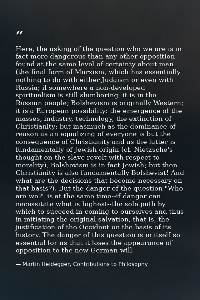Here, the asking of the question who we are is in fact more dangerous than any other opposition found at the same level  — Martin Heidegger, Contributions to Philosophy