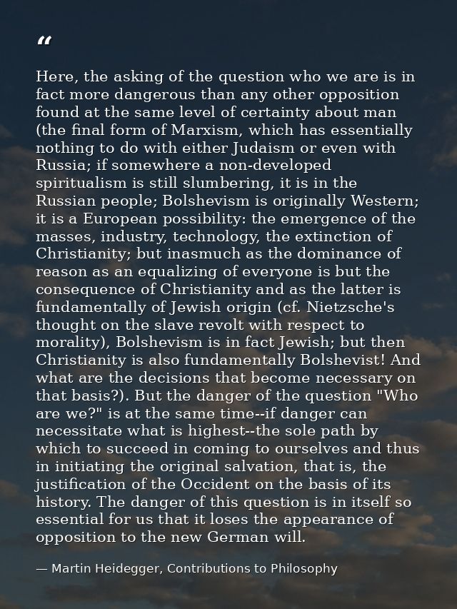 Here, the asking of the question who we are is in fact more dangerous than any other opposition found at the same level  — Martin Heidegger, Contributions to Philosophy