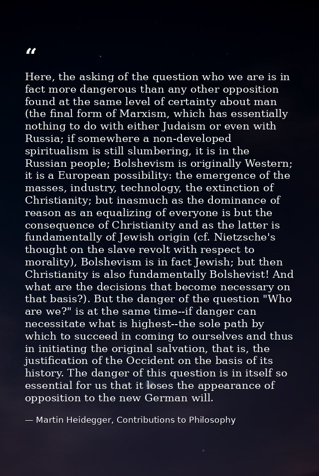 Here, the asking of the question who we are is in fact more dangerous than any other opposition found at the same level  — Martin Heidegger, Contributions to Philosophy