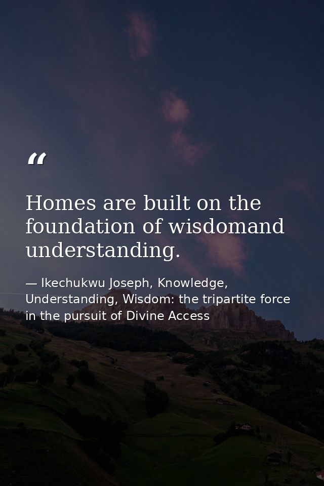 Homes are built on the foundation of wisdomand understanding. — Ikechukwu Joseph, Knowledge, Understanding, Wisdom: the tripartite force in the pursuit of Divine Access