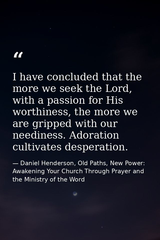 I have concluded that the more we seek the Lord, with a passion for His worthiness, the more we are gripped with our nee — Daniel Henderson, Old Paths, New Power: Awakening Your Church Through Prayer and the Ministry of the Word