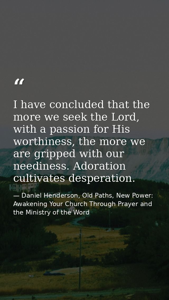 I have concluded that the more we seek the Lord, with a passion for His worthiness, the more we are gripped with our nee — Daniel Henderson, Old Paths, New Power: Awakening Your Church Through Prayer and the Ministry of the Word