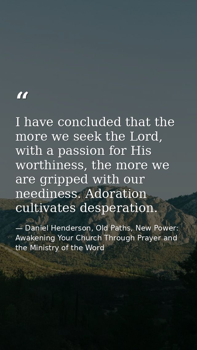 I have concluded that the more we seek the Lord, with a passion for His worthiness, the more we are gripped with our nee — Daniel Henderson, Old Paths, New Power: Awakening Your Church Through Prayer and the Ministry of the Word