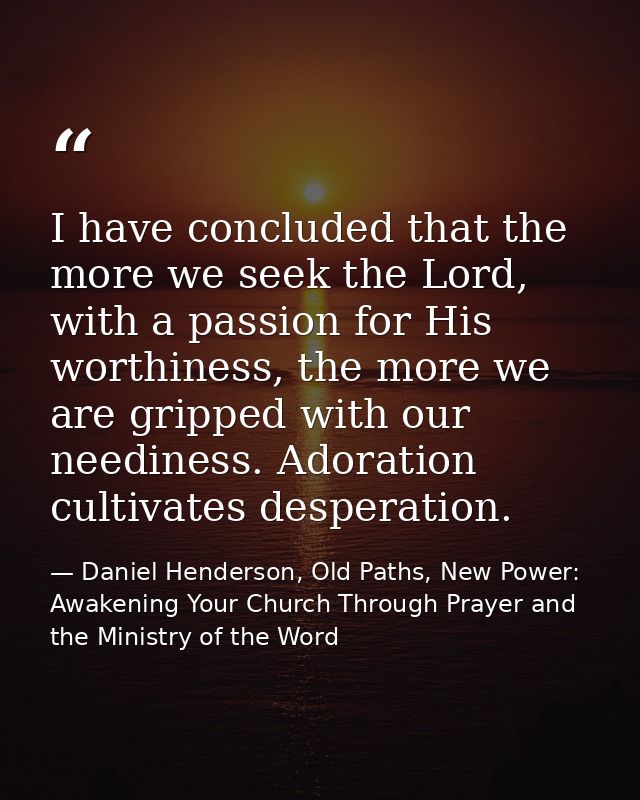 I have concluded that the more we seek the Lord, with a passion for His worthiness, the more we are gripped with our nee — Daniel Henderson, Old Paths, New Power: Awakening Your Church Through Prayer and the Ministry of the Word