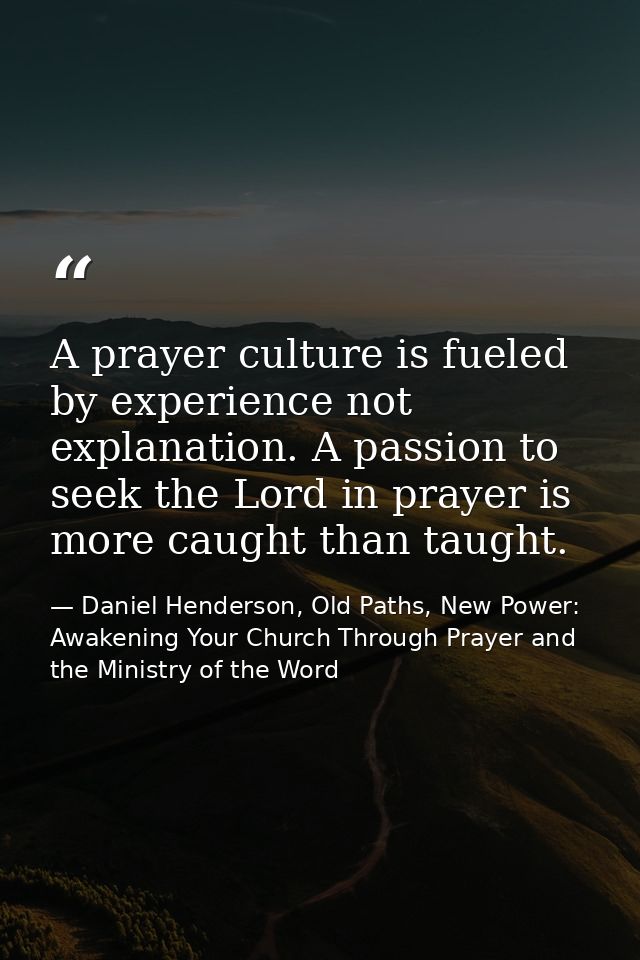 A prayer culture is fueled by experience not explanation. A passion to seek the Lord in prayer is more caught than taugh — Daniel Henderson, Old Paths, New Power: Awakening Your Church Through Prayer and the Ministry of the Word