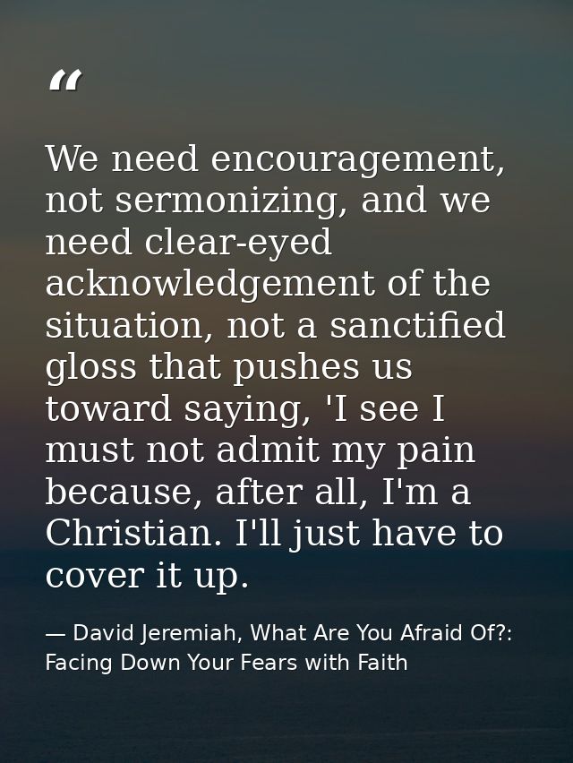 We need encouragement, not sermonizing, and we need clear-eyed acknowledgement of the situation, not a sanctified gloss  — David Jeremiah, What Are You Afraid Of?: Facing Down Your Fears with Faith