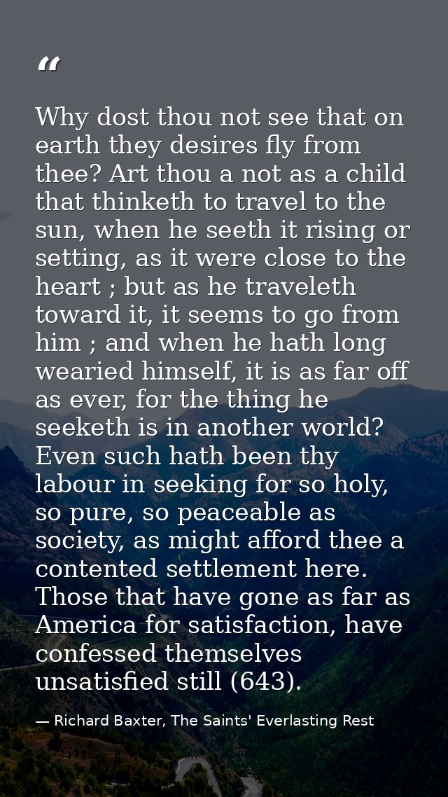 Why dost thou not see that on earth they desires fly from thee? Art thou a not as a child that thinketh to travel to the — Richard Baxter, The Saints' Everlasting Rest