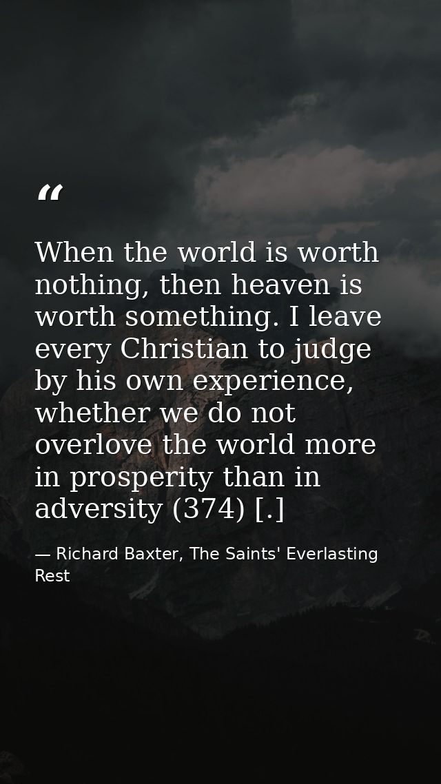 When the world is worth nothing, then heaven is worth something. I leave every Christian to judge by his own experience, — Richard Baxter, The Saints' Everlasting Rest