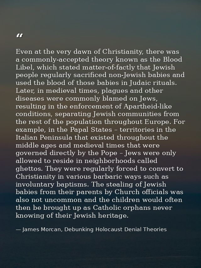 Even at the very dawn of Christianity, there was a commonly-accepted theory known as the Blood Libel, which stated matte — James Morcan, Debunking Holocaust Denial Theories