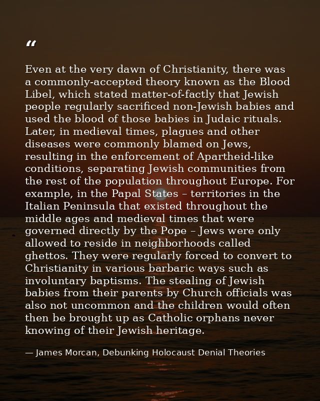 Even at the very dawn of Christianity, there was a commonly-accepted theory known as the Blood Libel, which stated matte — James Morcan, Debunking Holocaust Denial Theories