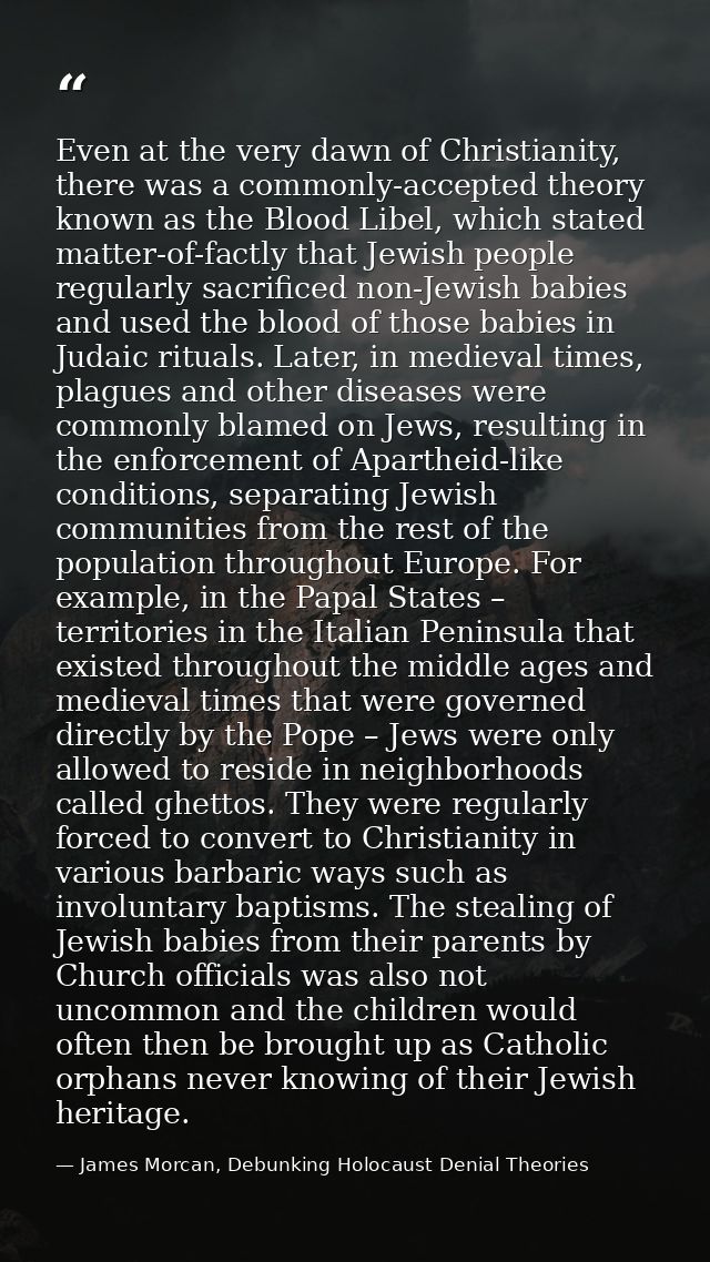 Even at the very dawn of Christianity, there was a commonly-accepted theory known as the Blood Libel, which stated matte — James Morcan, Debunking Holocaust Denial Theories