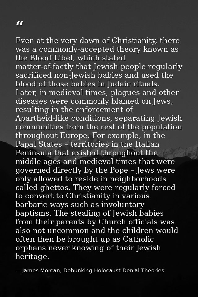 Even at the very dawn of Christianity, there was a commonly-accepted theory known as the Blood Libel, which stated matte — James Morcan, Debunking Holocaust Denial Theories