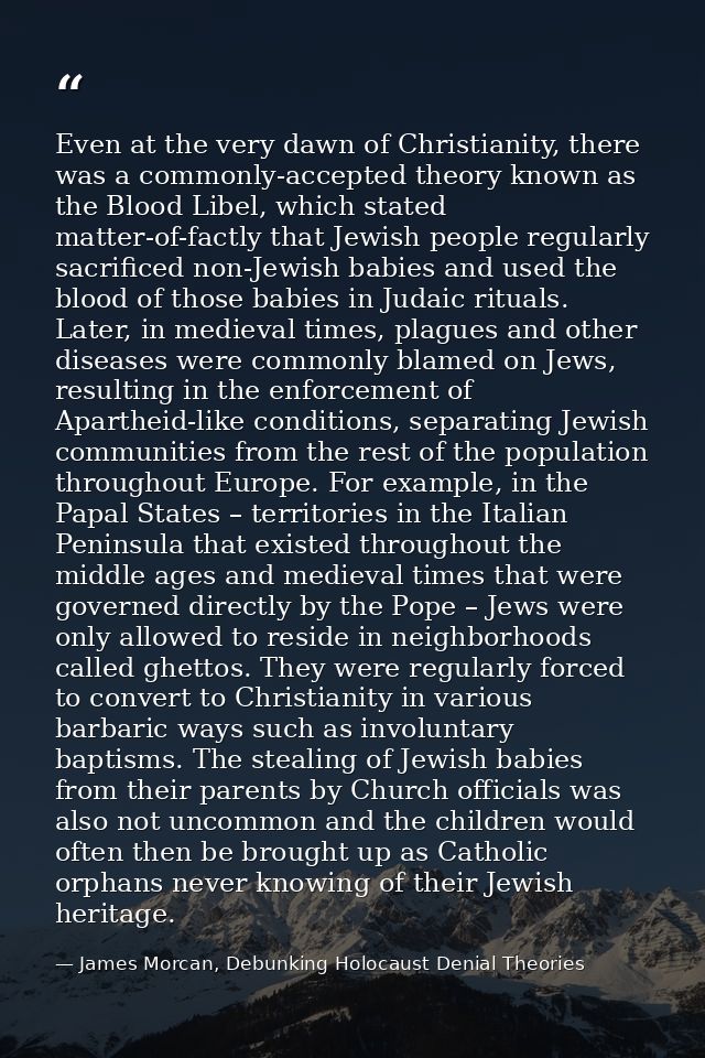 Even at the very dawn of Christianity, there was a commonly-accepted theory known as the Blood Libel, which stated matte — James Morcan, Debunking Holocaust Denial Theories