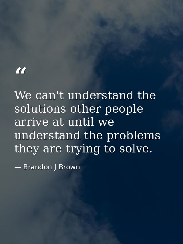 We can't understand the solutions other people arrive at until we understand the problems they are trying to solve. — Brandon J Brown