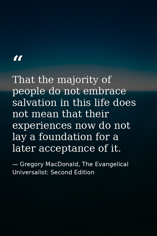 That the majority of people do not embrace salvation in this life does not mean that their experiences now do not lay a  — Gregory MacDonald, The Evangelical Universalist: Second Edition