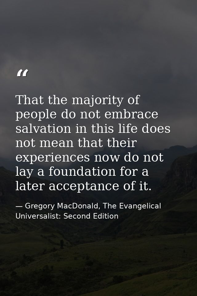 That the majority of people do not embrace salvation in this life does not mean that their experiences now do not lay a  — Gregory MacDonald, The Evangelical Universalist: Second Edition