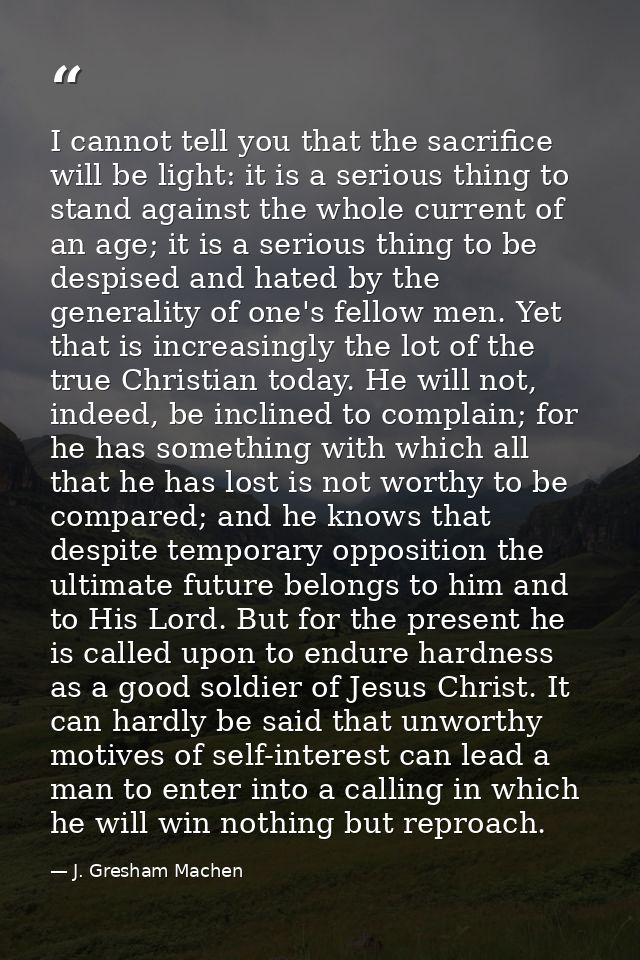 I cannot tell you that the sacrifice will be light: it is a serious thing to stand against the whole current of an age;  — J. Gresham Machen