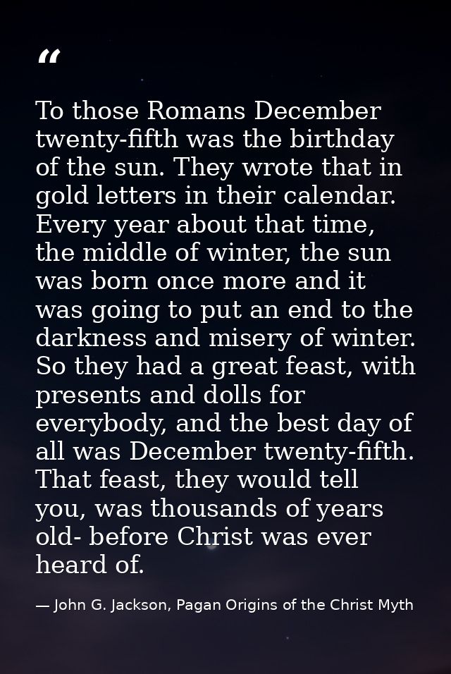 To those Romans December twenty-fifth was the birthday of the sun. They wrote that in gold letters in their calendar. Ev — John G. Jackson, Pagan Origins of the Christ Myth