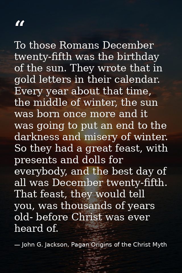 To those Romans December twenty-fifth was the birthday of the sun. They wrote that in gold letters in their calendar. Ev — John G. Jackson, Pagan Origins of the Christ Myth
