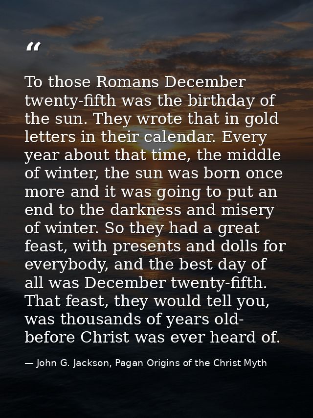 To those Romans December twenty-fifth was the birthday of the sun. They wrote that in gold letters in their calendar. Ev — John G. Jackson, Pagan Origins of the Christ Myth