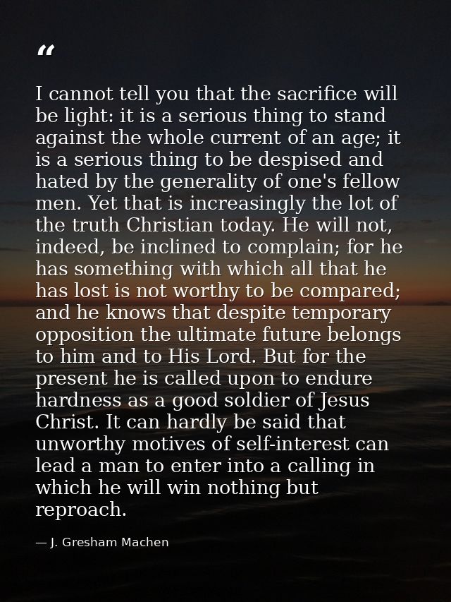 I cannot tell you that the sacrifice will be light: it is a serious thing to stand against the whole current of an age;  — J. Gresham Machen