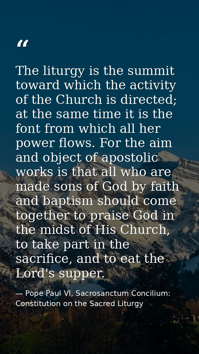 The liturgy is the summit toward which the activity of the Church is directed; at the same time it is the font from whic — Pope Paul VI, Sacrosanctum Concilium: Constitution on the Sacred Liturgy