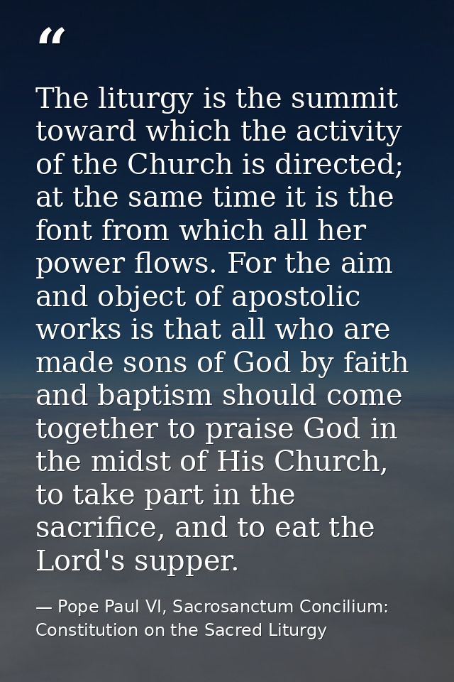 The liturgy is the summit toward which the activity of the Church is directed; at the same time it is the font from whic — Pope Paul VI, Sacrosanctum Concilium: Constitution on the Sacred Liturgy