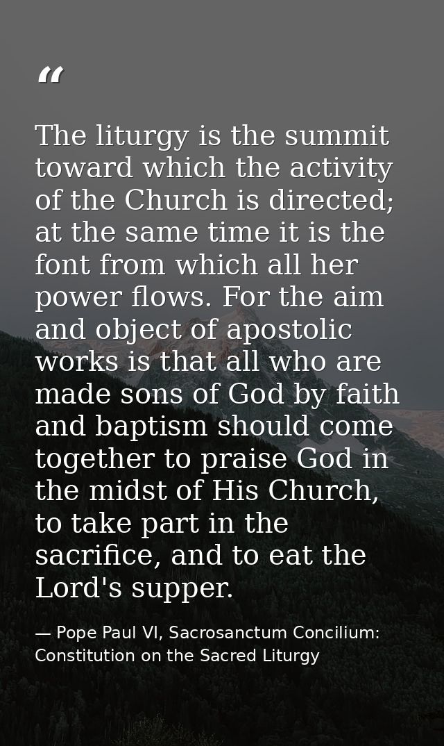 The liturgy is the summit toward which the activity of the Church is directed; at the same time it is the font from whic — Pope Paul VI, Sacrosanctum Concilium: Constitution on the Sacred Liturgy