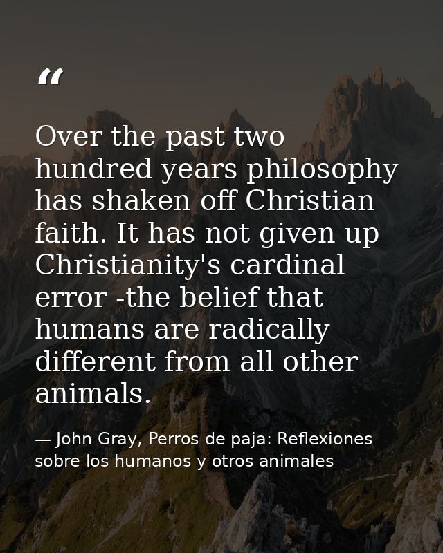 Over the past two hundred years philosophy has shaken off Christian faith. It has not given up Christianity's cardinal e — John Gray, Perros de paja: Reflexiones sobre los humanos y otros animales