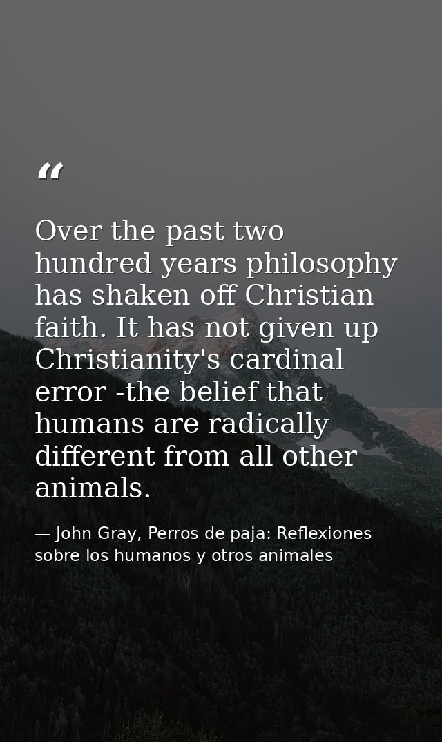 Over the past two hundred years philosophy has shaken off Christian faith. It has not given up Christianity's cardinal e — John Gray, Perros de paja: Reflexiones sobre los humanos y otros animales