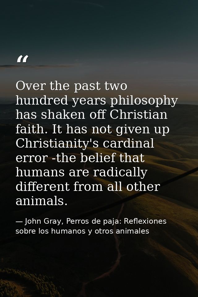 Over the past two hundred years philosophy has shaken off Christian faith. It has not given up Christianity's cardinal e — John Gray, Perros de paja: Reflexiones sobre los humanos y otros animales