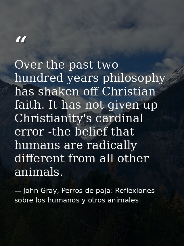 Over the past two hundred years philosophy has shaken off Christian faith. It has not given up Christianity's cardinal e — John Gray, Perros de paja: Reflexiones sobre los humanos y otros animales