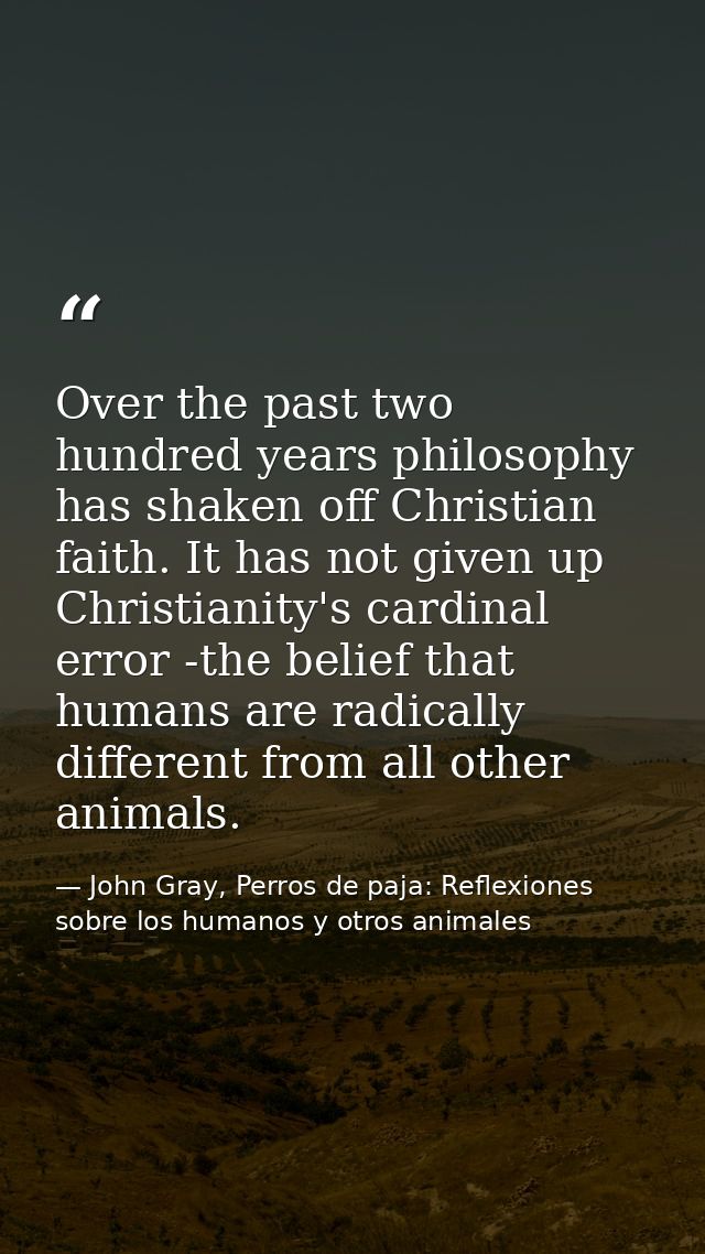 Over the past two hundred years philosophy has shaken off Christian faith. It has not given up Christianity's cardinal e — John Gray, Perros de paja: Reflexiones sobre los humanos y otros animales