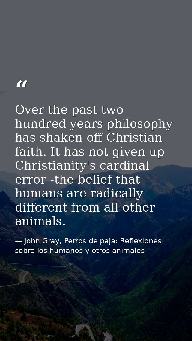 Over the past two hundred years philosophy has shaken off Christian faith. It has not given up Christianity's cardinal e — John Gray, Perros de paja: Reflexiones sobre los humanos y otros animales