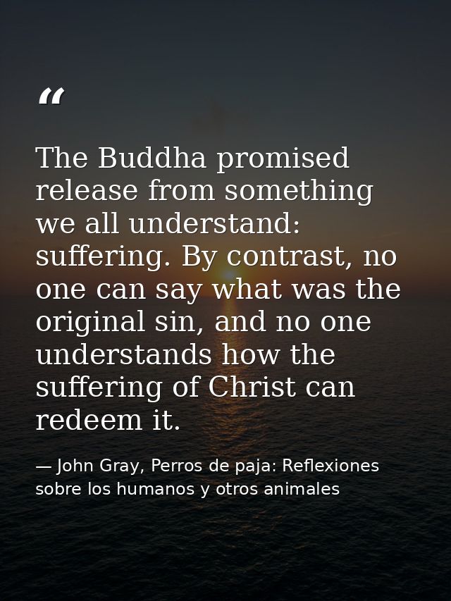 The Buddha promised release from something we all understand: suffering. By contrast, no one can say what was the origin — John Gray, Perros de paja: Reflexiones sobre los humanos y otros animales