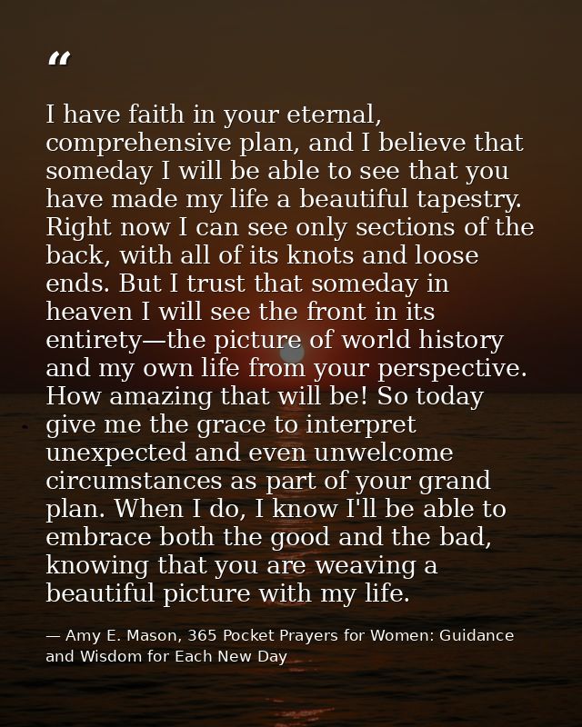 I have faith in your eternal, comprehensive plan, and I believe that someday I will be able to see that you have made my — Amy E. Mason, 365 Pocket Prayers for Women: Guidance and Wisdom for Each New Day