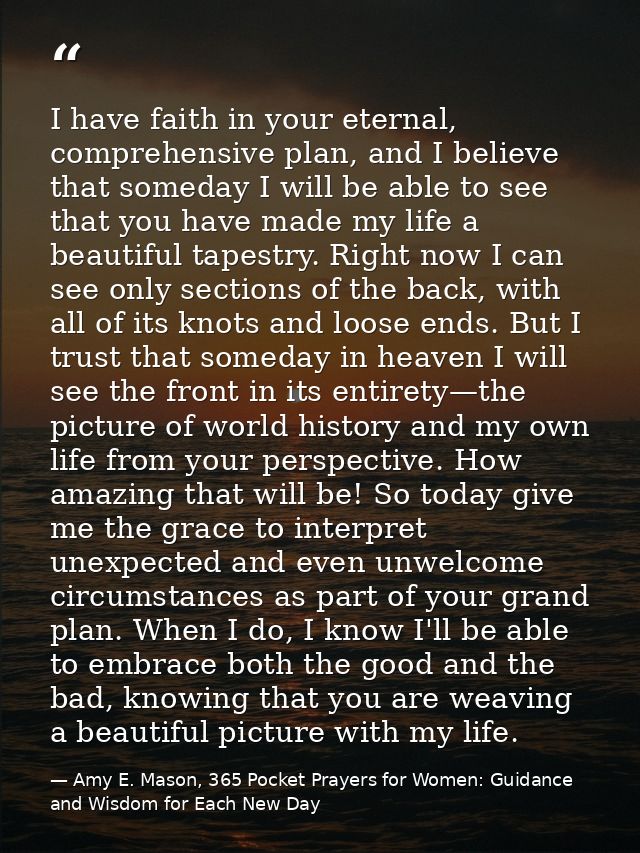 I have faith in your eternal, comprehensive plan, and I believe that someday I will be able to see that you have made my — Amy E. Mason, 365 Pocket Prayers for Women: Guidance and Wisdom for Each New Day